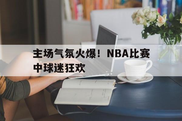 主场气氛火爆!nba比赛中球迷狂欢是什么